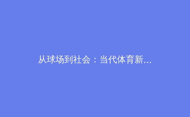 从球场到社会：当代体育新闻的深层叙事与文化影响 - 2