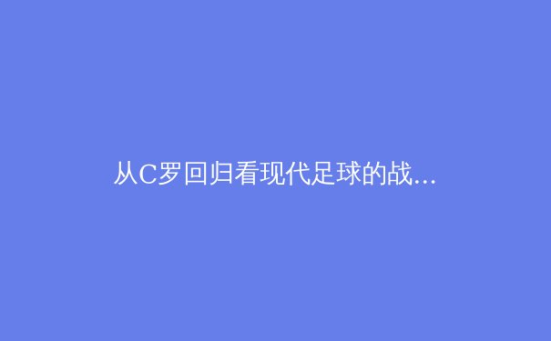 从C罗回归看现代足球的战术演变与商业逻辑 - 4